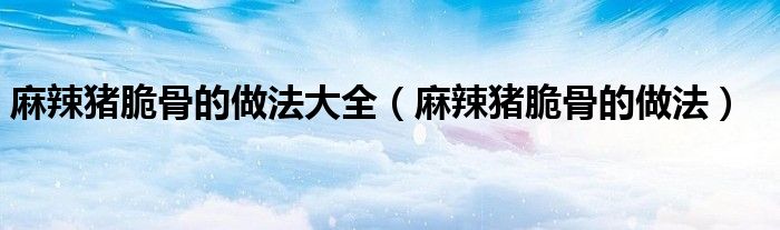 麻辣猪脆骨的做法大全（麻辣猪脆骨的做法）