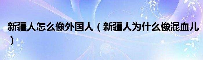 新疆人怎么像外国人（新疆人为什么像混血儿）
