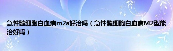 急性髓细胞白血病m2a好治吗（急性髓细胞白血病M2型能治好吗）