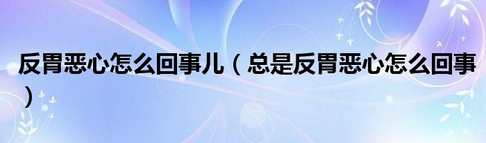 反胃恶心怎么回事儿（总是反胃恶心怎么回事）