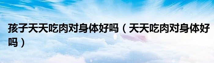 孩子天天吃肉对身体好吗（天天吃肉对身体好吗）