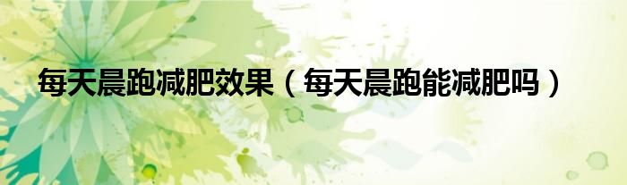 每天晨跑减肥效果（每天晨跑能减肥吗）