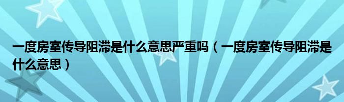 一度房室传导阻滞是什么意思严重吗（一度房室传导阻滞是什么意思）