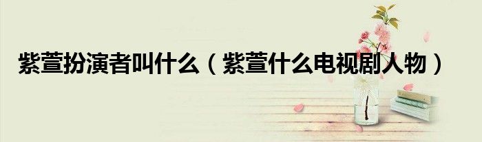 紫萱扮演者叫什么（紫萱什么电视剧人物）