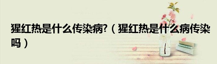 猩红热是什么传染病?（猩红热是什么病传染吗）