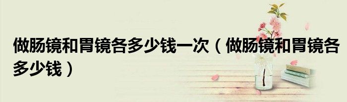 做肠镜和胃镜各多少钱一次（做肠镜和胃镜各多少钱）