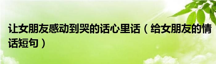 让女朋友感动到哭的话心里话（给女朋友的情话短句）
