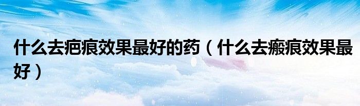 什么去疤痕效果最好的药（什么去瘢痕效果最好）