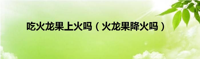 吃火龙果上火吗（火龙果降火吗）