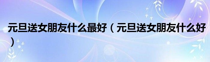 元旦送女朋友什么最好（元旦送女朋友什么好）