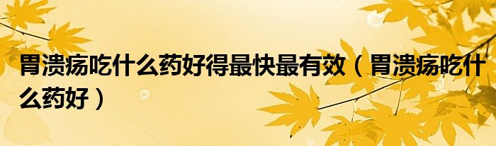 胃溃疡吃什么药好得最快最有效（胃溃疡吃什么药好）