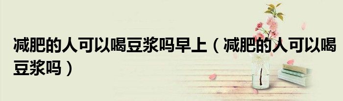 减肥的人可以喝豆浆吗早上（减肥的人可以喝豆浆吗）