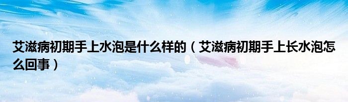 艾滋病初期手上水泡是什么样的（艾滋病初期手上长水泡怎么回事）