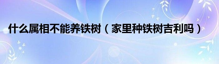 什么属相不能养铁树（家里种铁树吉利吗）