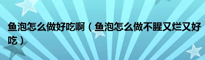 鱼泡怎么做好吃啊（鱼泡怎么做不腥又烂又好吃）