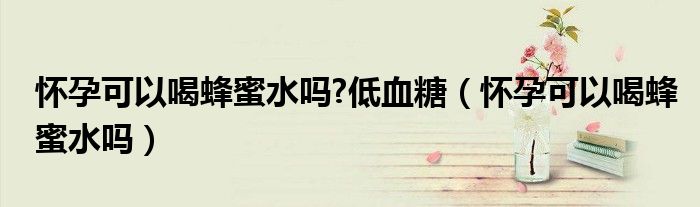 怀孕可以喝蜂蜜水吗?低血糖（怀孕可以喝蜂蜜水吗）