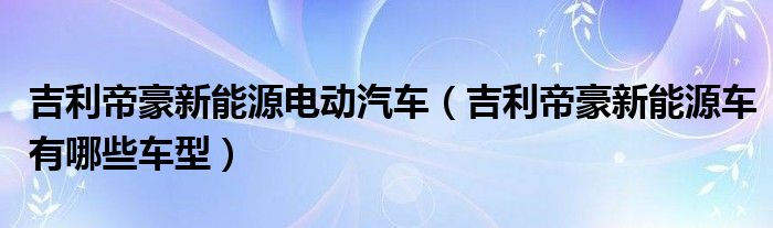 吉利帝豪新能源电动汽车（吉利帝豪新能源车有哪些车型）