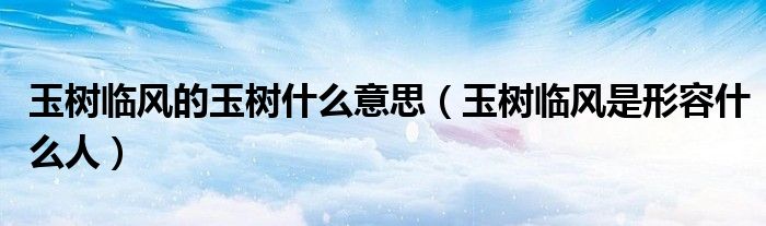 玉树临风的玉树什么意思（玉树临风是形容什么人）