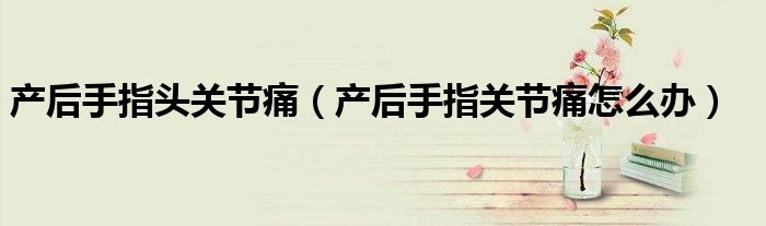 产后手指头关节痛（产后手指关节痛怎么办）