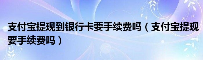 支付宝提现到银行卡要手续费吗（支付宝提现要手续费吗）