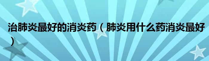 治肺炎最好的消炎药（肺炎用什么药消炎最好）