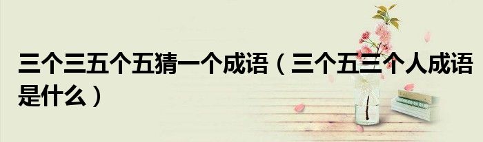 三个三五个五猜一个成语（三个五三个人成语是什么）