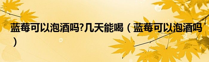 蓝莓可以泡酒吗?几天能喝（蓝莓可以泡酒吗）