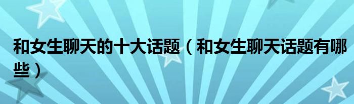 和女生聊天的十大话题（和女生聊天话题有哪些）