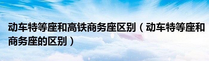 动车特等座和高铁商务座区别（动车特等座和商务座的区别）