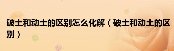 破土和动土的区别怎么化解（破土和动土的区别）