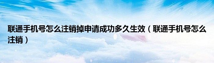 联通手机号怎么注销掉申请成功多久生效（联通手机号怎么注销）