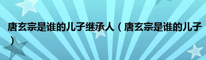 唐玄宗是谁的儿子继承人（唐玄宗是谁的儿子）