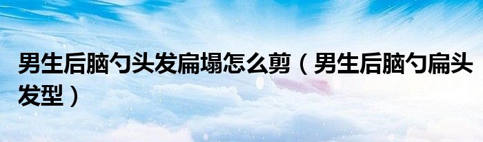 男生后脑勺头发扁塌怎么剪（男生后脑勺扁头发型）