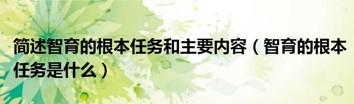 简述智育的根本任务和主要内容（智育的根本任务是什么）