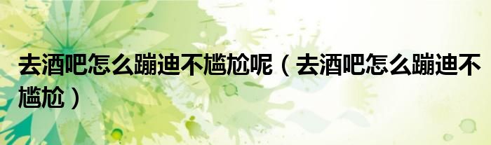 去酒吧怎么蹦迪不尴尬呢（去酒吧怎么蹦迪不尴尬）
