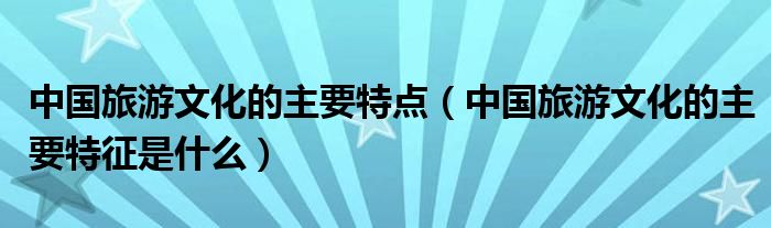 中国旅游文化的主要特点（中国旅游文化的主要特征是什么）