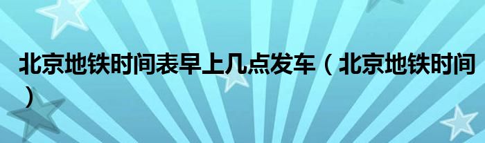 北京地铁时间表早上几点发车（北京地铁时间）