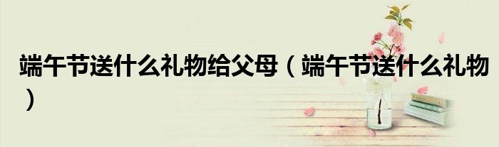 端午节送什么礼物给父母（端午节送什么礼物）