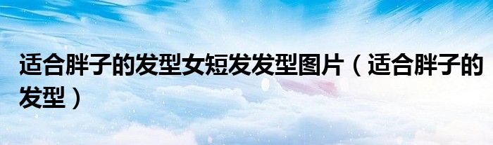 适合胖子的发型女短发发型图片（适合胖子的发型）
