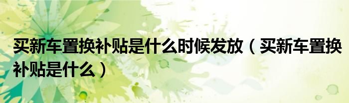 买新车置换补贴是什么时候发放（买新车置换补贴是什么）