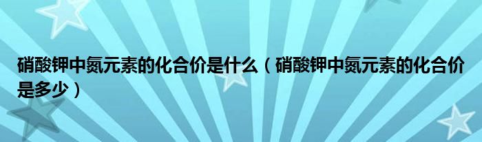 硝酸钾中氮元素的化合价是什么（硝酸钾中氮元素的化合价是多少）