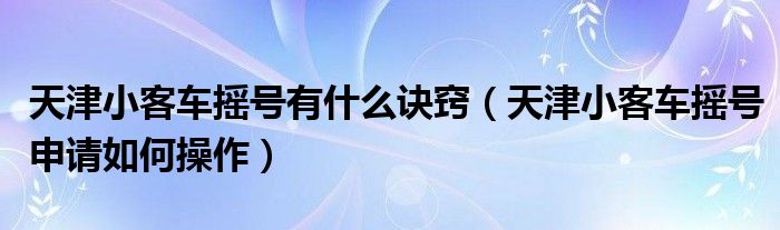天津小客车摇号有什么诀窍（天津小客车摇号申请如何操作）