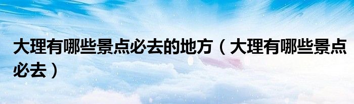 大理有哪些景点必去的地方（大理有哪些景点必去）