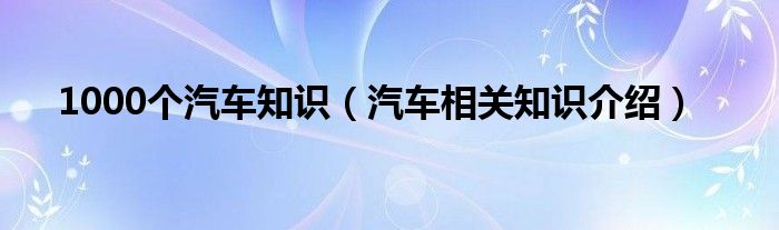1000个汽车知识（汽车相关知识介绍）