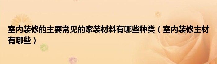 室内装修的主要常见的家装材料有哪些种类（室内装修主材有哪些）