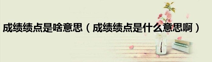 成绩绩点是啥意思（成绩绩点是什么意思啊）