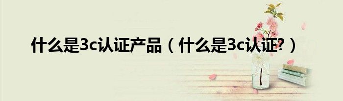 什么是3c认证产品（什么是3c认证?）