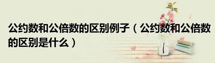 公约数和公倍数的区别例子（公约数和公倍数的区别是什么）