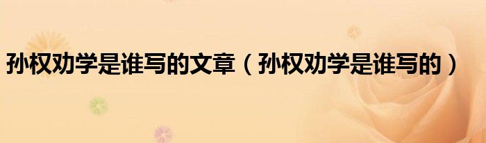 孙权劝学是谁写的文章（孙权劝学是谁写的）