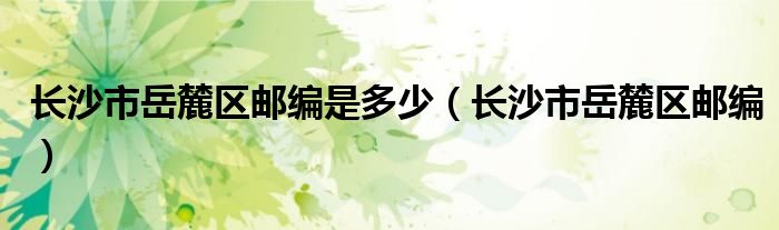长沙市岳麓区邮编是多少（长沙市岳麓区邮编）